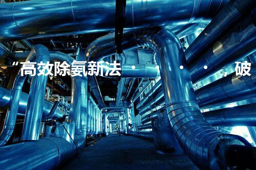 “高效除氨新法，破解氨氮廢水超標難題”